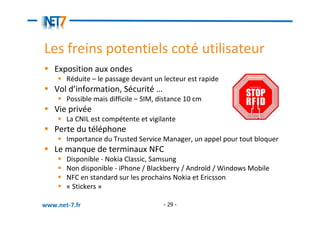 Les freins potentiels coté utilisateur
   Exposition aux ondes
       Réduite – le passage devant un lecteur est rapide
   Vol d’information, Sécurité …
       Possible mais difficile – SIM, distance 10 cm
   Vie privée
       La CNIL est compétente et vigilante
   Perte du téléphone
       Importance du Trusted Service Manager, un appel pour tout bloquer
   Le manque de terminaux NFC
       Disponible - Nokia Classic, Samsung
       Non disponible - iPhone / Blackberry / Androïd / Windows Mobile
       NFC en standard sur les prochains Nokia et Ericsson
       « Stickers »

www.net-7.fr                           - 29 -
 