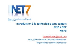 Réseau de Consultants et de Dirigeants
www.net-7.fr

             Introduction à la technologie sans contact
                                             RFID / NFC
                                                  Merci
                                                pierremetivier@gmail.com
                                http://www.linkedin.com/in/pierremetivier
                                         http://twitter.com/PierreMetivier
 
