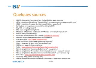 Quelques sources
   AFSCM - Association Française du Sans Contact Mobile - www.afscm.org
   AEPM - Association Européenne "Payez Mobiles" - www.aepm.com www.payezmobile.com/
   AFOM - Association Française des Opérateurs Mobiles - www.afom.fr
   BarclayCard - www.youtube.com/watch?v=oDO3phwOA7c
   Blog NFC - www.blognfc.com/
   EPC - www.epcglobalinc.org/home
   ERGOSUM - ERGOnomie des Services sUr Mobiles - www.projet-ergosum.com
   FilRFID - http://www.filrfid.org/
   Forum des services mobiles sans Contact - www.forum-smsc.org/
   Gemalto - http://www.gemalto.com/france/index.html
   GSM Association - http://www.gsmworld.com/
   Inside Contactless - http://www.insidecontactless.com/
   MBDS – Université de Nice - http://www.mbds-fr.org/
   NFC Forum - www.nfc-forum.org/home
   Nokia - www.nokia.com/technology/upcoming-innovations/nfc
   Pole de compétitivité "Industries du Commerce"- www.picom.fr
   Pôle de compétitivité "Transactions Electroniques Sécurisées" - www.pole-tes.com
   Pôle de compétitivité "Solutions Communicantes Sécurisées" - www.pole-scs.org
   Sony Felica - www.sony.net/Products/felica/csy/index.html
   Touchatag - http://www.touchatag.com/
   ULYSSE - Billettique Transport sur Mobiles sans contact – www.ulysse.pole-tes.com

www.net-7.fr                                   - 32 -
 