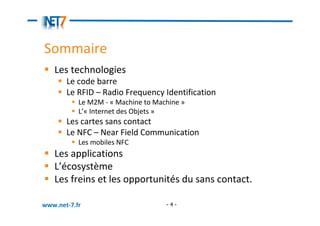 Sommaire
   Les technologies
       Le code barre
       Le RFID – Radio Frequency Identification
           Le M2M - « Machine to Machine »
           L’« Internet des Objets »
       Les cartes sans contact
       Le NFC – Near Field Communication
           Les mobiles NFC
   Les applications
   L’écosystème
   Les freins et les opportunités du sans contact.

www.net-7.fr                        -4-
 