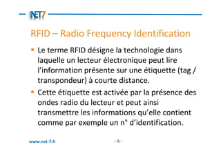 RFID – Radio Frequency Identification
   Le terme RFID désigne la technologie dans
   laquelle un lecteur électronique peut lire
   l’information présente sur une étiquette (tag /
   transpondeur) à courte distance.
   Cette étiquette est activée par la présence des
   ondes radio du lecteur et peut ainsi
   transmettre les informations qu’elle contient
   comme par exemple un n° d’identification.

www.net-7.fr             -6-
 