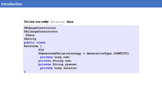 Cre´ons une entite´ Personne dans
com.example.demo.model
@NoArgsConstructor
@AllArgsConstructor
@Data
@Entity
public class
Personne {
@Id
@GeneratedValue(strategy = GenerationType.IDENTITY)
private Long num;
private String nom;
private String prenom;
private Long salaire;
}
10 / 40
Introduction
 