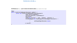 Exemple avec un Job e
t
u
nStep
Spring Batch
De´finissons un Bean pour la lecture de donne´es (dans SpringBatchConfig)
@Bean
public FlatFileItemReader<Personne> reader() {
return new FlatFileItemReaderBuilder<Personne>()
.name("personItemReader")
.resource(resource).linesToSkip(1)
.delimited()
.names(new String[] { "nom", "prenom", "salaire" })
.fieldSetMapper(new BeanWrapperFieldSetMapper<Personne>() {
{
setTargetType(Personne.class);
}
}).build();
}
18 / 40
 