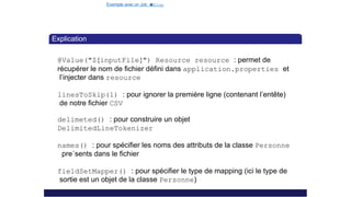 Exemple avec un Job e
t
u
nStep
Explication
@Value("${inputFile}") Resource resource : permet de
récupérer le nom de fichier défini dans application.properties et
l’injecter dans resource
linesToSkip(1) : pour ignorer la première ligne (contenant l’entête)
de notre fichier CSV
delimeted() : pour construire un objet
DelimitedLineTokenizer
names() : pour spécifier les noms des attributs de la classe Personne
pre´sents dans le fichier
fieldSetMapper() : pour spécifier le type de mapping (ici le type de
sortie est un objet de la classe Personne)
24 / 40
 