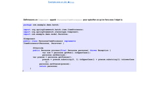 Exemple avec un Job e
t
u
nStep
Spring Batch
Définissons un Component appelé PersonneItemProcessor pour spécifier ce qu’on fera avec l’objet lu
package com.example.demo.batch;
import org.springframework.batch.item.ItemProcessor;
import org.springframework.stereotype.Component;
import com.example.demo.model.Personne;
@Component
public class PersonneItemProcessor implements
ItemProcessor<Personne, Personne> {
@Override
public Personne process(final Personne personne) throws Exception {
var nom = personne.getNom().toUpperCase();
personne.setNom(nom);
var prenom = personne.getPrenom();
prenom = prenom.substring(0, 1).toUpperCase() + prenom.substring(1).toLowerCase
();
personne.setPrenom(prenom);
return personne;
}
}
25 / 40
 