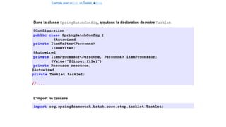 Exemple avec un Job, un Tasklet e
t
u
nStep
Spring Batch
Dans la classe SpringBatchConfig, ajoutons la déclaration de notre Tasklet
@Configuration
public class SpringBatchConfig {
@Autowired
private ItemWriter<Personne>
itemWriter;
@Autowired
private ItemProcessor<Personne, Personne> itemProcessor;
@Value("${input.file}")
private Resource resource;
@Autowired
private Tasklet tasklet;
// ...
L’import ne´cessaire
import org.springframework.batch.core.step.tasklet.Tasklet;
26 / 40
 