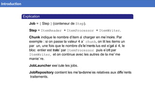 Explication
Job = { Step } (conteneur de Step).
Step = ItemReader + ItemProcessor + ItemWriter.
Chunk indique le nombre d’item a
` charger en me´moire. Par
exemple : si on passe la valeur 4 a` chunk, on lit les items un
par un, une fois que le nombre d’e´le´ments lus est e´gal a
` 4, le
bloc entier est traite´ par ItemProcessor puis e´crit par
ItemWriter, et on continue avec les autres de la meˆme
manie`re.
JobLauncher exe´cute les jobs.
JobRepository contient les me´ta-donne´es relatives aux diffe´rents
traitements.
6 / 40
Introduction
 