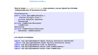 Exemple avec un Job e
t
u
nStep
Spring Batch
Dans la classe SpringBatchConfig, nous commenc¸ ons par injecter les e´le´ments
indispensable pour le lancement d’un job
@Configuration
public class SpringBatchConfig {
@Value("${input.file}")
private Resource resource;
@Autowired
private ItemWriter<Personne>
itemWriter;
@Autowired
private ItemProcessor<Personne,
Personne> itemProcessor;
}
Les imports ne´cessaires
import org.springframework.beans.factory.annotation.Autowired;
import org.springframework.beans.factory.annotation.Value;
import org.springframework.core.io.Resource;
import org.springframework.batch.item.ItemProcessor;
import org.springframework.batch.item.ItemWriter;
16 / 40
 