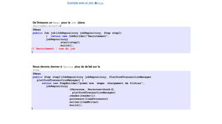 Exemple avec un Job e
t
u
nStep
Spring Batch
De´finissons un Bean pour le Job (dans
SpringBatchConfig)
@Bean
public Job job(JobRepository jobRepository, Step step1)
{ return new JobBuilder("Recrutement",
jobRepository)
.start(step1)
.build();
// Recrutement : nom du job
}
Nous devons donner a
` Spring plus de de´tail sur le
Step
@Bean
public Step step1(JobRepository jobRepository, PlatformTransactionManager
platformTransactionManager) {
return new StepBuilder("premi`ere ´etape: chargement de fichier",
jobRepository)
.<Personne, Personne>chunk(2,
platformTransactionManager)
.reader(reader())
.processor(itemProcessor)
.writer(itemWriter)
.build();
}
17 / 40
 