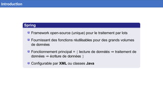 Spring
Batch
Framework open-source (unique) pour le traitement par lots
Fournissant des fonctions réutilisables pour des grands volumes
de données
Fonctionnement principal = { lecture de donnéés ⇒ traitement de
données ⇒ écriture de données }
Configurable par XML ou classes Java
3 / 40
Introduction
 