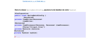 Exemple avec un Job, un Tasklet e
t
u
nStep
Spring Batch
Dans la classe SpringBatchConfig, ajoutons la de´claration de notre Tasklet
@Configuration
public class SpringBatchConfig {
@Autowired
private ItemWriter<Personne>
itemWriter;
@Autowired
private ItemProcessor<Personne, Personne> itemProcessor;
@Value("${input.file}")
private Resource resource;
@Autowired
private Tasklet tasklet;
// ...
26 / 40
 