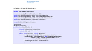 J
o
b programme´ avec
@Scheduled
Spring Batch
Pre´parons la me´thode qui va lancer le Job
package com.example.demo.batch;
import org.springframework.batch.core.Job;
import org.springframework.batch.core.JobParameters;
import org.springframework.batch.core.JobParametersBuilder;
import org.springframework.batch.core.launch.JobLauncher;
import org.springframework.stereotype.Component;
import lombok.AllArgsConstructor;
@Component
@AllArgsConstructor
public class ScheduledJob {
private JobLauncher jobLauncher;
private Job job;
public void perform() throws Exception
{ System.out.println("Job execution : start");
JobParameters jobParameters = new JobParametersBuilder()
.addLong("time", System.currentTimeMillis())
.toJobParameters();
jobLauncher.run(job, jobParameters);
}
}
42 / 40
 
