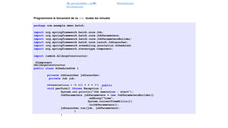 J
o
b programme´ avec
@Scheduled
@Scheduled
Spring Batch
Programmons le lancement de ce Job toutes les minutes
package com.example.demo.batch;
import org.springframework.batch.core.Job;
import org.springframework.batch.core.JobParameters;
import org.springframework.batch.core.JobParametersBuilder;
import org.springframework.batch.core.launch.JobLauncher;
import org.springframework.scheduling.annotation.Scheduled;
import org.springframework.stereotype.Component;
import lombok.AllArgsConstructor;
@Component
@AllArgsConstructor
public class ScheduledJob {
private JobLauncher jobLauncher;
private Job job;
@Scheduled(cron = "0 */1 * * * ?") public
void perform() throws Exception {
System.out.println("Job execution : start");
JobParameters jobParameters = new JobParametersBuilder()
.addLong("time",
System.currentTimeMillis())
.toJobParameters();
jobLauncher.run(job, jobParameters);
}
}
43 / 40
 