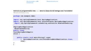 J
o
b programme´ avec
@Scheduled
@EnableScheduling
Spring Batch
Activons la programmation des Job dans la classe de de´marrage avec l’annotation
@EnableScheduling
package com.example.demo;
import org.springframework.boot.SpringApplication;
import org.springframework.boot.autoconfigure.SpringBootApplication;
import org.springframework.scheduling.annotation.EnableScheduling;
@SpringBootApplication
@EnableScheduling
public class
CoursSpringBatchApplic
ation {
public static void main(String[] args)
{ SpringApplication.run(CoursSpringBatchApplication.class,
args);
}
}
46 / 40
 