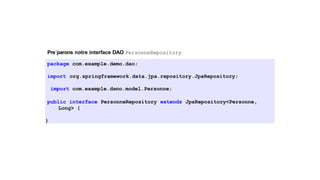 Pre´parons notre interface DAO PersonneRepository
package com.example.demo.dao;
import org.springframework.data.jpa.repository.JpaRepository;
import com.example.demo.model.Personne;
public interface PersonneRepository extends JpaRepository<Personne,
Long> {
}
11 / 40
 