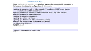 Exemple avec un Job e
t
u
nStep
Dans application.properties, ajoutons les données permettant la connexion à
la base de données et la configuration de Hibernate
spring.datasource.url = jdbc:mysql://localhost:3306/cours_batch?
createDatabaseIfNotExist=true
spring.datasource.driver-class-name=com.mysql.cj.jdbc.Driver
spring.datasource.username=root
spring.datasource.password=
spring.jpa.show-sql=true
spring.jpa.hibernate.ddl-auto=create-drop
spring.jpa.properties.hibernate.dialect=o
rg.hibernate.dialect.
MySQLDialect
Indiquons également l’emplacement de notre fichier
CSV
input-file=classpath:/data.csv
14 / 40
 