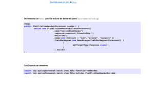 Exemple avec un Job e
t
u
nStep
Spring Batch
De´finissons un Bean pour la lecture de donne´es (dans SpringBatchConfig)
@Bean
public FlatFileItemReader<Personne> reader() {
return new FlatFileItemReaderBuilder<Personne>()
.name("personItemReader")
.resource(resource).linesToSkip(1)
.delimited()
.names(new String[] { "nom", "prenom", "salaire" })
.fieldSetMapper(new BeanWrapperFieldSetMapper<Personne>() {
{
setTargetType(Personne.class);
}
}).build();
}
Les imports ne´cessaires
import org.springframework.batch.item.file.FlatFileItemReader;
import org.springframework.batch.item.file.builder.FlatFileItemReaderBuilder;
18 / 40
 