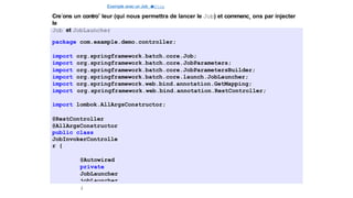 Exemple avec un Job e
t
u
nStep
Cre´ons un controˆ leur (qui nous permettra de lancer le Job) et commenc¸ ons par injecter
le
Job et JobLauncher
package com.example.demo.controller;
import org.springframework.batch.core.Job;
import org.springframework.batch.core.JobParameters;
import org.springframework.batch.core.JobParametersBuilder;
import org.springframework.batch.core.launch.JobLauncher;
import org.springframework.web.bind.annotation.GetMapping;
import org.springframework.web.bind.annotation.RestController;
import lombok.AllArgsConstructor;
@RestController
@AllArgsConstructor
public class
JobInvokerControlle
r {
@Autowired
private
JobLauncher
jobLauncher
;
27 / 40
 