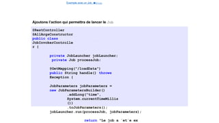 Exemple avec un Job e
t
u
nStep
Spring Batch
Ajoutons l’action qui permettra de lancer le Job
@RestController
@AllArgsConstructor
public class
JobInvokerControlle
r {
private JobLauncher jobLauncher;
private Job processJob;
@GetMapping("/loadData")
public String handle() throws
Exception {
JobParameters jobParameters =
new JobParametersBuilder()
.addLong("time",
System.currentTimeMillis
())
.toJobParameters();
jobLauncher.run(processJob, jobParameters);
return "Le job a ´et´e ex
28 / 40
 