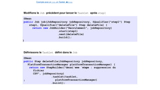 Exemple avec un Job, un Tasklet e
t
u
nStep
Spring Batch
Modifions le Job précédent pour lancer le Tasklet après step1
@Bean
public Job job(JobRepository jobRepository, @Qualifier("step1") Step
step1, @Qualifier("deleteFile") Step deleteFile) {
return new JobBuilder("Recrutement", jobRepository)
.start(step1)
.next(deleteFile)
.build();
}
Définissons le Tasklet défini dans le Job
@Bean
public Step deleteFile(JobRepository jobRepository,
PlatformTransactionManager platformTransactionManager) {
return new StepBuilder("deuxi`eme ´etape : suppression du
fichier
CSV", jobRepository)
.tasklet(tasklet,
platformTransactionManager)
.build();
}
33 / 40
 
