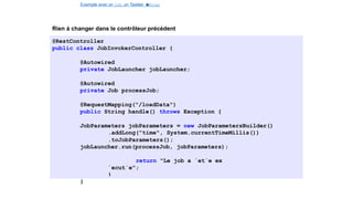 Exemple avec un Job, un Tasklet e
t
u
nStep
Spring Batch
Rien à changer dans le contrôleur précédent
@RestController
public class JobInvokerController {
@Autowired
private JobLauncher jobLauncher;
@Autowired
private Job processJob;
@RequestMapping("/loadData")
public String handle() throws Exception {
JobParameters jobParameters = new JobParametersBuilder()
.addLong("time", System.currentTimeMillis())
.toJobParameters();
jobLauncher.run(processJob, jobParameters);
return "Le job a ´et´e ex
´ecut´e";
}
}
35 / 40
 