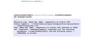 Exemple avec un Job, un Tasklet e
t
u
nStep
Lancez le projet et allez à localhost:8080/loadData et vérifiez la présence
des messages suivants
....
Executing step: [deuxi`eme ´etape : suppression du fichier CSV]
Fichier supprim´e : C:Userselmoueclipse-workspacefirst-spring-batch
targetclassesdata.csv
Step: [deuxi`eme ´etape : suppression du fichier CSV] executed in 368ms
Job: [SimpleJob: [name=Recrutement]] completed with the following
parameters: [{time=1600800074441}] and the following status: [
COMPLETED] in 2s114ms
....
36 / 40
 