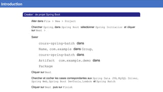 Creation´ de projet Spring Boot
Aller dans File > New > Project
Chercher Spring, dans Spring Boot sélectionner Spring Initializr et cliquer
sur Next >
Saisir
cours-spring-batch dans
Name, com.example dans Group,
cours-spring-batch dans
Artifact com.example.demo dans
Package
Cliquer sur Next
Chercher et cocher les cases correspondantes aux Spring Data JPA, MySQL Driver,
Spring Web, Spring Boot DevTools, Lombok et Spring Batch
Cliquer sur Next puis sur Finish
Introduction
 