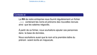 Exemple avec un Job e
t
u
nStep
Contexte et
objectif
La RH de notre entreprise nous fournit régulièrement un fichier
.csv contenant les noms et prénoms des nouvelles recrues
ainsi que les salaires négociés.
À partir de ce fichier, nous souhaitons ajouter ces personnes
dans la base de données.
Nous souhaitons aussi que le nom et la première lettre du
prénom soient écrits en majuscule.
13 / 40
 