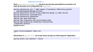 Exemple avec un Job e
t
u
nStep
Dans application.properties, ajoutons les données permettant la connexion à la
base de données et la configuration de Hibernate
spring.datasource.url = jdbc:mysql://localhost:3306/cours_batch?
createDatabaseIfNotExist=true
spring.datasource.driver-class-name=com.mysql.cj.jdbc.Driver
spring.datasource.username=root
spring.datasource.password=
spring.jpa.show-sql=true
spring.jpa.hibernate.ddl-auto=create-drop
spring.jpa.properties.hibernate.dialect=org
.hibernate.dialect.
MySQLDialect
Indiquons e´galement l’emplacement de notre fichier
CSV
input-file=classpath:/data.csv
Demandons à Spring Boot de ne pas lancer les jobs au démarrage de l’application
spring.batch.job.enabled = false
14 / 40
 