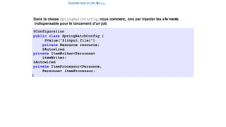 Exemple avec un Job e
t
u
nStep
Spring Batch
Dans la classe SpringBatchConfig, nous commenc¸ ons par injecter les e´le´ments
indispensable pour le lancement d’un job
@Configuration
public class SpringBatchConfig {
@Value("${input.file}")
private Resource resource;
@Autowired
private ItemWriter<Personne>
itemWriter;
@Autowired
private ItemProcessor<Personne,
Personne> itemProcessor;
}
16 / 40
 