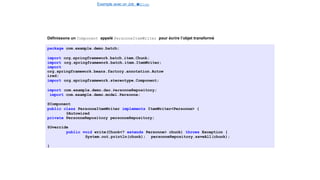 Exemple avec un Job e
t
u
nStep
Spring Batch
Définissons un Component appelé PersonneItemWriter pour écrire l’objet transformé
package com.example.demo.batch;
import org.springframework.batch.item.Chunk;
import org.springframework.batch.item.ItemWriter;
import
org.springframework.beans.factory.annotation.Autow
ired;
import org.springframework.stereotype.Component;
import com.example.demo.dao.PersonneRepository;
import com.example.demo.model.Personne;
@Component
public class PersonneItemWriter implements ItemWriter<Personne> {
@Autowired
private PersonneRepository personneRepository;
@Override
public void write(Chunk<? extends Personne> chunk) throws Exception {
System.out.println(chunk); personneRepository.saveAll(chunk);
}
26 / 40
 