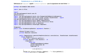 Exemple avec un Job, un Tasklet e
t
u
nStep
Définissons un Component appelé FileDeletingTasklet pour la suppression de notre fichier CSV
package com.example.demo.batch;
import java.io.File;
import
org.springframework.batch.core.St
epContribution;
import org.springframework.batch.core.UnexpectedJobExecutionException;
import org.springframework.batch.core.scope.context.ChunkContext; import
org.springframework.batch.core.step.tasklet.Tasklet;
import org.springframework.batch.repeat.RepeatStatus;
import org.springframework.beans.factory.annotation.Value;
import org.springframework.core.io.Resource;
import org.springframework.stereotype.Component;
@Component
public class FileDeletingTasklet implements Tasklet {
@Value("${input.file}")
private Resource resource;
public RepeatStatus execute(StepContribution contribution, ChunkContext chunkContext)
throws Exception {
File file = resource.getFile();
boolean deleted = file.delete(); if
(!deleted) {
throw new
UnexpectedJobExecutionExce
ption("Impossible de
supprimer le
fichier " +
file.getPath());
}
System.out.println("Fichier supprim´e : " + file.getPath());
}
34 / 40
 