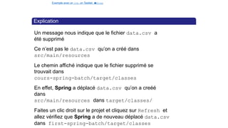 Exemple avec un Job, un Tasklet e
t
u
nStep
Explication
Un message nous indique que le fichier data.csv a
été supprimé
Ce n’est pas le data.csv qu’on a créé dans
src/main/resources
Le chemin affiché indique que le fichier supprimé se
trouvait dans
cours-spring-batch/target/classes
En effet, Spring a déplacé data.csv qu’on a creéé
dans
src/main/resources dans target/classes/
Faites un clic droit sur le projet et cliquez sur Refresh et
allez vérifiez que Spring a de nouveau déplacé data.csv
dans first-spring-batch/target/classes
37 / 40
 