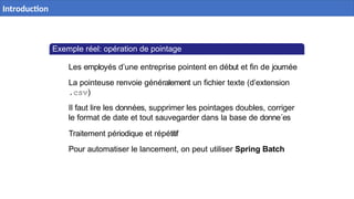 Exemple réel: opération de pointage
Les employés d’une entreprise pointent en début et fin de journée
La pointeuse renvoie généralement un fichier texte (d’extension
.csv)
Il faut lire les données, supprimer les pointages doubles, corriger
le format de date et tout sauvegarder dans la base de donne´es
Traitement périodique et répétitif
Pour automatiser le lancement, on peut utiliser Spring Batch
4 / 40
Introduction
 