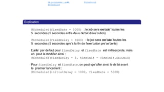 J
o
b programme´ avec
@Scheduled
@Scheduled
Spring Batch
Explication
@Scheduled(fixedRate = 5000) : le job sera exe´cute´ toutes les
5 secondes (5 secondes entre deux de´but d’exe´cution)
@Scheduled(fixedDelay = 5000) : le job sera exe´cute´ toutes les
5 secondes (5 secondes apre`s la fin de l’exe´cution pre´ce´dente)
L’unite´ par de´faut pour fixedDelay et fixedRate est milliseconde, mais
on peut la modifier ainsi :
@Scheduled(fixedDelay = 5, timeUnit = TimeUnit.SECONDS)
Pour fixedDelay et fixedRate, on peut spe´cifier ainsi le de´lai avant
le premier lancement :
@Scheduled(initialDelay = 1000, fixedRate = 5000)
44 / 40
 