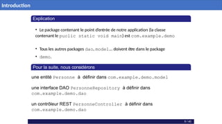 Explication
• Le package contenant le point d’entrée de notre application (la classe
contenant le puclic static void main) est com.example.demo
• Tous les autres packages dao, model... doivent être dans le package
• demo.
Pour la suite, nous considérons
une entité Personne à définir dans com.example.demo.model
une interface DAO PersonneRepository à définir dans
com.example.demo.dao
un contrôleur REST PersonneController à définir dans
com.example.demo.dao
9 / 40
Introduction
 