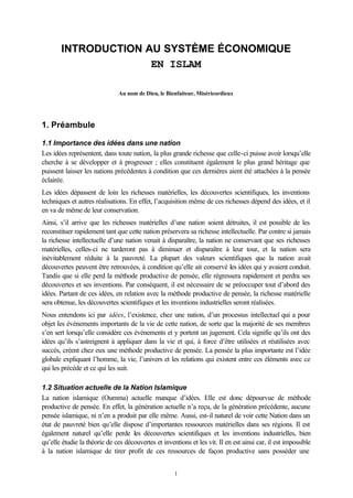 INTRODUCTION AU SYSTÈME ÉCONOMIQUE
                     EN ISLAM

                               Au nom de Dieu, le Bienfaiteur, Miséricordieux




1. Préambule

1.1 Importance des idées dans une nation
Les idées représentent, dans toute nation, la plus grande richesse que celle-ci puisse avoir lorsqu’elle
cherche à se développer et à progresser ; elles constituent également le plus grand héritage que
puissent laisser les nations précédentes à condition que ces dernières aient été attachées à la pensée
éclairée.
Les idées dépassent de loin les richesses matérielles, les découvertes scientifiques, les inventions
techniques et autres réalisations. En effet, l’acquisition même de ces richesses dépend des idées, et il
en va de même de leur conservation.
Ainsi, s’il arrive que les richesses matérielles d’une nation soient détruites, il est possible de les
reconstituer rapidement tant que cette nation préservera sa richesse intellectuelle. Par contre si jamais
la richesse intellectuelle d’une nation venait à disparaître, la nation ne conservant que ses richesses
matérielles, celles-ci ne tarderont pas à diminuer et disparaître à leur tour, et la nation sera
inévitablement réduite à la pauvreté. La plupart des valeurs scientifiques que la nation avait
découvertes peuvent être retrouvées, à condition qu’elle ait conservé les idées qui y avaient conduit.
Tandis que si elle perd la méthode productive de pensée, elle régressera rapidement et perdra ses
découvertes et ses inventions. Par conséquent, il est nécessaire de se préoccuper tout d’abord des
idées. Partant de ces idées, en relation avec la méthode productive de pensée, la richesse matérielle
sera obtenue, les découvertes scientifiques et les inventions industrielles seront réalisées.
Nous entendons ici par idées, l’existence, chez une nation, d’un processus intellectuel qui a pour
objet les événements importants de la vie de cette nation, de sorte que la majorité de ses membres
s’en sert lorsqu’elle considère ces événements et y portent un jugement. Cela signifie qu’ils ont des
idées qu’ils s’astreignent à appliquer dans la vie et qui, à force d’être utilisées et réutilisées avec
succés, créent chez eux une méthode productive de pensée. La pensée la plus importante est l’idée
globale expliquant l’homme, la vie, l’univers et les relations qui existent entre ces éléments avec ce
qui les précède et ce qui les suit.

1.2 Situation actuelle de la Nation Islamique
La nation islamique (Oumma) actuelle manque d’idées. Elle est donc dépourvue de méthode
productive de pensée. En effet, la génération actuelle n’a reçu, de la génération précédente, aucune
pensée islamique, ni n’en a produit par elle même. Aussi, est-il naturel de voir cette Nation dans un
état de pauvreté bien qu’elle dispose d’importantes ressources matérielles dans ses régions. Il est
également naturel qu’elle perde les découvertes scientifiques et les inventions industrielles, bien
qu’elle étudie la théorie de ces découvertes et inventions et les vit. Il en est ainsi car, il est impossible
à la nation islamique de tirer profit de ces ressources de façon productive sans posséder une


                                                     1
 