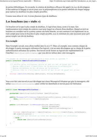 de petites bibliothèques. En revanche, la création de doublures efficaces fait appel à la ruse du développeur.
Il faut maîtriser le langage et savoir jouer avec le polymorphisme et les petites subtilités de chaque langage
pour réaliser les doublures les plus simples possibles.
Comme nous allons le voir, il existe plusieurs types de doublures.
Les bouchons (ou « stubs »)
Un bouchon est le type le plus simple de doublure, il s'agit d'une classe, écrite à la main. Son
implémentation tient compte du contexte exact pour lequel on a besoin d'une doublure. Quand on écrit un
bouchon on considère tout le système comme une boîte blanche, on sait comment il est implémenté on en
tient compte pour écrire le bouchon le plus simple possible, avec le minimum de code nécessaire pour qu'il
puisse remplir son rôle de doublure.
Un exemple
Dans l'exemple suivant, nous allons tomber dans le cas n°3. Dans cet exemple, nous sommes chargés de
développer la partie messagerie utilisateur d'un logiciel, c'est un autre développeur qui se charge de la partie
authentification utilisateur du système. Son travail est de fournir au logiciel une implémentation de
l'interface IdentificationUtilisateur que vous devrez utiliser dans votre messagerie.
/** permet de vérifier qu'une personne à bien accès au système */
public interface IdentificationUtilisateur {
/** vérifie qu'un utilisateur existe et que son mot de passe est le bon
* @param identifiant l'identifiant de la personne à authentifier
* @param motDePasse le mot de passe de la personne
* @return vrai si l'utilisateur existe et que le mot de passe est le bon
*/
boolean identifier(String identifiant, String motDePasse);
}
Vous avez fait votre travail et avez développé une classe MessagerieUtilisateur qui gère la messagerie, elle
utilise IdentificationUtilisateur pour vérifier les identifiants et mot de passe de l'utilisateur.
public class MessagerieUtilisateur {
protected IdentificationUtilisateur identification;
public MessagerieUtilisateur(IdentificationUtilisateur identification) {
this.identification = identification;
}
public List<Message> lireMessages(String identifiant,
String motDePasse)
throws IdentificationException {
boolean identification = identification.identifier(identifiant, motDePasse);
if (identification) {
// code qui retourne la liste des messages pour cet utilisateur
} else {
throw new IdentificationException();
}
}
}
Introduction au test logiciel/Version imprimable — Wikilivres https://fr.wikibooks.org/w/index.php?title=Introduction_au_test_logici...
11 sur 40 14/07/2015 22:43
 