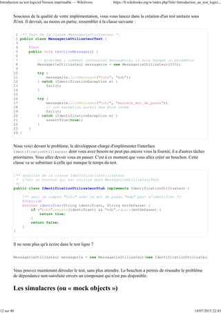 Quels sont les pré-requis ?
La lecture de ce livre nécessite d'avoir tout de même une expérience même courte du développement en
utilisant la programmation orientée objet. Il est bon d'avoir une expérience sur un projet suffisamment
complexe pour avoir perçu ce qui est évoqué plus haut.
Références
Les plus curieux d'entre vous pourront trouver d'autres cas dans l'article « 20 famous software
disasters » publié sur devtopics.com (http://www.devtopics.com/20-famous-software-
disasters/) [archive] pour ce qui concerne l'informatique. Pour l'ingénierie en général, voir la catégorie
catégorie « Engineering failures ».
1.
System.out.println(), echo, printf etc.2.
Tests unitaires
Dans ce chapitre, nous allons voir ce qu'est un « test unitaire ». Il s'agit du test le plus couramment utilisé et
le plus important. Nous verrons comment créer des tests unitaires pour votre code et comment les utiliser.
Nous verrons enfin les limitations de ces tests.
Introduction aux tests unitaires
L'objectif d'un test unitaire est de permettre au développeur de s'assurer qu'une unité de code ne comporte
pas d'erreur de programmation. C'est un test, donc les vérifications sont faites en exécutant une petite partie
(une « unité ») de code. En programmation orientée objet, l'unité est la classe[1]. Un test est donc un
programme qui exécute le code d'une classe pour s'assurer que celle-ci est correcte.
Concrètement, un test, c'est du code. À chaque classe d'une application, on associe une autre classe qui la
teste.
Les frameworks de type xUnit
Pour écrire des tests unitaires, vous avez à votre disposition des frameworks qui vont vous faciliter l'écriture
des tests. Vous n'aurez plus qu'à écrire les classes de tests et c'est le framework qui se chargera de les
trouver, de les lancer et de vous donner les résultats ou les erreurs qui ont été détectées.
En Java
JUnit (http://junit.org/) [archive] est le framework de type xUnit le plus utilisé pour Java. Il est
tellement utilisé qu'il est livré avec la plupart des IDE. C'est ce framework sur lequel nous allons nous
appuyer pour l'exemple ci-après.
En C++
Cutter (http://cutter.sourceforge.net/) [archive], Google propose Google C++ Testing Framework
(http://code.google.com/p/googletest/) [archive], la fameuse bibliothèque Boost comprend la Boost
Test Library (http://www.boost.org/doc/libs/release/libs/test/index.html) [archive].
En Python
La distribution de base de Python intègre unittest (http://docs.python.org/library/unittest.html) [archive]
mais il existe aussi PyUnit (http://pyunit.sourceforge.net/) [archive].
En PHP
Introduction au test logiciel/Version imprimable — Wikilivres https://fr.wikibooks.org/w/index.php?title=Introduction_au_test_logici...
4 sur 40 14/07/2015 22:43
 