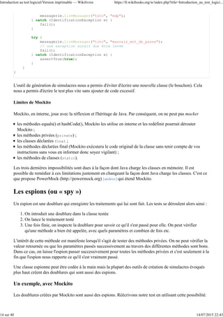messagerie.lireMessages("toto", "mdp");
} catch (IdentificationException e) {
fail();
}
try {
messagerie.lireMessages("toto", "mauvais_mot_de_passe");
// une exception aurait due être levée
fail();
} catch (IdentificationException e) {
assertTrue(true);
}
}
}
L'outil de génération de simulacres nous a permis d'éviter d'écrire une nouvelle classe (le bouchon). Cela
nous a permis d'écrire le test plus vite sans ajouter de code excessif.
Limites de Mockito
Mockito, en interne, joue avec la réflexion et l'héritage de Java. Par conséquent, on ne peut pas mocker
les méthodes equals() et hashCode(), Mockito les utilise en interne et les redéfinir pourrait dérouter
Mockito ;
les méthodes privées (private) ;
les classes déclarées final ;
les méthodes déclarées final (Mockito exécutera le code original de la classe sans tenir compte de vos
instructions sans vous en informer donc soyez vigilant) ;
les méthodes de classes (static).
Les trois dernières impossibilités sont dues à la façon dont Java charge les classes en mémoire. Il est
possible de remédier à ces limitations justement en changeant la façon dont Java charge les classes. C'est ce
que propose PowerMock (http://powermock.org) [archive] qui étend Mockito.
Les espions (ou « spy »)
Un espion est une doublure qui enregistre les traitements qui lui sont fait. Les tests se déroulent alors ainsi :
On introduit une doublure dans la classe testée1.
On lance le traitement testé2.
Une fois finie, on inspecte la doublure pour savoir ce qu'il s'est passé pour elle. On peut vérifier
qu'une méthode a bien été appelée, avec quels paramètres et combien de fois etc.
3.
L'intérêt de cette méthode est manifeste lorsqu'il s'agit de tester des méthodes privées. On ne peut vérifier la
valeur retournée ou que les paramètres passés successivement au travers des différentes méthodes sont bons.
Dans ce cas, on laisse l'espion passer successivement pour toutes les méthodes privées et c'est seulement à la
fin que l'espion nous rapporte ce qu'il s'est vraiment passé.
Une classe espionne peut être codée à la main mais la plupart des outils de création de simulacres évoqués
plus haut créent des doublures qui sont aussi des espions.
Un exemple, avec Mockito
Les doublures créées par Mockito sont aussi des espions. Réécrivons notre test en utilisant cette possibilité.
Introduction au test logiciel/Version imprimable — Wikilivres https://fr.wikibooks.org/w/index.php?title=Introduction_au_test_logici...
14 sur 40 14/07/2015 22:43
 