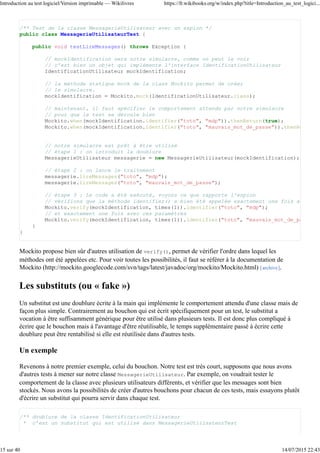 /** Test de la classe MessagerieUtilisateur avec un espion */
public class MessagerieUtilisateurTest {
public void testLireMessages() throws Exception {
// mockIdentification sera notre simulacre, comme on peut le voir
// c'est bien un objet qui implémente l'interface IdentificationUtilisateur
IdentificationUtilisateur mockIdentification;
// la méthode statique mock de la class Mockito permet de créer
// le simulacre.
mockIdentification = Mockito.mock(IdentificationUtilisateur.class);
// maintenant, il faut spécifier le comportement attendu par notre simulacre
// pour que le test se déroule bien
Mockito.when(mockIdentification.identifier("toto", "mdp")).thenReturn(true);
Mockito.when(mockIdentification.identifier("toto", "mauvais_mot_de_passe")).thenReturn
// notre simulacre est prêt à être utilisé
// étape 1 : on introduit la doublure
MessagerieUtilisateur messagerie = new MessagerieUtilisateur(mockIdentification);
// étape 2 : on lance le traitement
messagerie.lireMessages("toto", "mdp");
messagerie.lireMessages("toto", "mauvais_mot_de_passe");
// étape 3 : Le code a été exécuté, voyons ce que rapporte l'espion
// vérifions que la méthode identifier() a bien été appelée exactement une fois avec ces
Mockito.verify(mockIdentification, times(1)).identifier("toto", "mdp");
// et exactement une fois avec ces paramètres
Mockito.verify(mockIdentification, times(1)).identifier("toto", "mauvais_mot_de_passe"
}
}
Mockito propose bien sûr d'autres utilisation de verify(), permet de vérifier l'ordre dans lequel les
méthodes ont été appelées etc. Pour voir toutes les possibilités, il faut se référer à la documentation de
Mockito (http://mockito.googlecode.com/svn/tags/latest/javadoc/org/mockito/Mockito.html) [archive].
Les substituts (ou « fake »)
Un substitut est une doublure écrite à la main qui implémente le comportement attendu d'une classe mais de
façon plus simple. Contrairement au bouchon qui est écrit spécifiquement pour un test, le substitut a
vocation à être suffisamment générique pour être utilisé dans plusieurs tests. Il est donc plus compliqué à
écrire que le bouchon mais à l'avantage d'être réutilisable, le temps supplémentaire passé à écrire cette
doublure peut être rentabilisé si elle est réutilisée dans d'autres tests.
Un exemple
Revenons à notre premier exemple, celui du bouchon. Notre test est très court, supposons que nous avons
d'autres tests à mener sur notre classe MessagerieUtilisateur. Par exemple, on voudrait tester le
comportement de la classe avec plusieurs utilisateurs différents, et vérifier que les messages sont bien
stockés. Nous avons la possibilités de créer d'autres bouchons pour chacun de ces tests, mais essayons plutôt
d'écrire un substitut qui pourra servir dans chaque test.
/** doublure de la classe IdentificationUtilisateur
* c'est un substitut qui est utilisé dans MessagerieUtilisateurTest
Introduction au test logiciel/Version imprimable — Wikilivres https://fr.wikibooks.org/w/index.php?title=Introduction_au_test_logici...
15 sur 40 14/07/2015 22:43
 