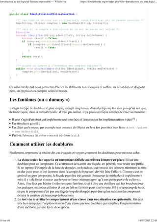 */
public class IdentificationUtilisateurStub {
/** les comptes de tous les utilisateurs, identifiants et mot de passes associés */
Map<String, String> comptes = new HashMap<String, String>();
/** vrai si le compte a été ajouté et le mot de passe est valide */
@Override
boolean identifier(String identifiant, String motDePasse) {
boolean result = false;
if (comptes.containsKey(identifiant)) {
if (comptes.get(identifiant).equals(motDePasse)) {
result = true;
}
}
return result;
}
/** ajoute un compte à l'ensemble des comptes valides */
public void ajouterCompte(String identifiant, String motDePasse) {
comptes.put(identifiant, motDePasse);
}
}
Ce substitut devrait nous permettre d'écrire les différents tests évoqués. Il suffira, au début du test, d'ajouter
zéro, un ou plusieurs comptes selon le besoin.
Les fantômes (ou « dummy »)
Il s'agit du type de doublure le plus simple, il s'agit simplement d'un objet qui ne fait rien puisqu'on sait que,
de toute façon, dans la méthode testée, il n'est pas utilisé. Il ya plusieurs façon simples de créer un fantôme :
Il peut s'agir d'un objet qui implémente une interface et laisse toutes les implémentations vides[1] ;
Un simulacre généré ;
Un objet quelconque, par exemple une instance de Object en Java (on peut très bien faire Object fantome
= new Object();) ;
Parfois, l'absence de valeur convient très bien (null).
Comment utiliser les doublures
Finalement, reprenons la totalité des cas évoqués et voyons comment les doublures peuvent nous aider.
La classe testée fait appel à un composant difficile ou coûteux à mettre en place. Il faut une
doublure pour ce composant. Ce composant doit avoir une façade, en général, pour tester une partie.
Si on reprend l'exemple de la base de données, un bouchon, qui renvoie des données minimum écrites
en dur juste pour le test (comme dans l'exemple de bouchon) devrait faire l'affaire. Comme c'est en
général un gros composant, la façade peut être très grande (beaucoup de méthodes à implémenter)
mais il y a de fortes chances que le test ne fasse vraiment appel qu'à une petite partie de celles-ci.
Ainsi, il ne faut pas hésiter à créer un semi-fantôme, c'est à dire une doublure qui fait bouchon pour
les quelques méthodes utilisées et qui en fait ne fait rien pour tout le reste. S'il y a beaucoup de tests,
et que le composant n'est pas une façade trop développée, peut-être qu'un substitut du composant
évitera la création de beaucoup de bouchons.
1.
Le test vise à vérifier le comportement d'une classe dans une situation exceptionnelle. On peut
très bien remplacer l'implémentation d'une classe par une doublure qui remplace l'implémentation
d'une méthode par une levée d'exception.
2.
Introduction au test logiciel/Version imprimable — Wikilivres https://fr.wikibooks.org/w/index.php?title=Introduction_au_test_logici...
16 sur 40 14/07/2015 22:43
 