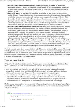 La classe testée fait appel à un composant qui n'est pas encore disponible de façon stable.
Utiliser une doublure à la place du composant le temps d'écrire les tests et de les passer, remplacer la
doublure par le composant final quand celui-ci est prêt (et garder la doublure dans un coin, ça peut
toujours servir).
3.
Le test fait appel à du code lent. S'il s'agit d'une partie isolée, on peut en faire un substitut plus
rapide. S'il s'agit d'une application réseau (beaucoup d'entrées/sorties), il faut plutôt envisager de faire
un substitut bas niveau seulement pour la couche réseau, et de passer les messages d'objets à objets
(censés être distants mais en fait tout deux en mémoire dans le même processus) directement sans
passer par le réseau. S'il s'agit d'algorithmes complexes, qui prennent beaucoup de temps, utiliser une
doublure qui renvoie des données codées en dur, voire utiliser un algorithme plus efficace pour faire
une estimation et renvoyer des données du même ordre de grandeur que celles attendues.
4.
La classe testée fait appel à du code non-déterministe. Faire une doublure qui renvoie des données
de façon déterministe. Pour l'horloge, diriger vers plusieurs doublures qui renvoient chacune une
heure donnée, codée en dur. Pour le générateur de nombres aléatoires, une doublure qui renvoie les
éléments connus d'une liste, voire toujours le même nombre. Une autre façon est d'utiliser un
générateur qui permet de fixer une base de départ (une graine). Lorsque deux générateurs aléatoires
sont créé avec la même graine, ils génèrent les mêmes données aléatoires. Ce comportement
déterministe permet de prédire le comportement des classes testées et d'écrire les tests adéquats.
5.
Il semble nécessaire d'ajouter du code à une classe pour mener des tests. A priori, ce code qui doit
être ajouté permet en général de faire des vérifications sur ce qui a été produit. Plutôt que de modifier
cette classe, il doit pouvoir être possible de générer un simulacre et de l'utiliser comme espion. Sinon,
créer une nouvelle sous-classe dans les tests pour ajouter les comportements manquants.
6.
Quoiqu'il en soit, il faut toujours essayer d'utiliser les doublures avec parcimonie. Elles donnent l'illusion de
tester l'application alors qu'en fait, on teste des coquilles vides qui ne permettent finalement pas de présager
du comportement final de l'application, quand celle-ci utilisera intégralement les implémentations en lieu et
place des doublures. Abandonner l'idée d'utiliser une doublure si son code devient trop complexe par rapport
à la complexité du test qu'elle est censée permettre.
Tester une classe abstraite
L'objectif est de tester les méthodes concrètes d'une classe non-instantiables. Supposons l'existence d'une
classe A, abstraite, et de B et C des implémentations concrètes. Plusieurs possibilités :
écrire un test abstrait pour A dont les tests de B et C hériteront pour tester également les méthodes
héritées. Dans ce cas, le même test (si les méthodes concrètes de A ne sont pas redéfinies) de chaque
méthode de A sera rejoué pour chaque sous-classe de A, ce qui est une perte de temps ;
écrire un test concret de A. Dans ce cas, il faut dans ce test créer une implémentation de A ;
créer un bouchon pour A : dans ce cas, à chaque ajout d'une méthode abstraite dans A, il faudra
compléter la doublure qui peut avoir de nombreuses implémentations vides, ce qui est déplaisant ;
créer un simulacre de A et simplement lui dire de renvoyer les vrais résultats lors de l'appel.
Mockito permet cela grâce à son support de mock réels partiels (http://docs.mockito.googlecode.com/hg/org
/mockito/Mockito.html#16) [archive] (c'est à dire des simulacres qui peuvent adopter le vrai comportement
de la classe simulée) :
@Test
public testUneMethodeConcrete() {
// préparation des données en entrées pour le test
int a = 1;
A mock = Mockito.mock(A.class);
Introduction au test logiciel/Version imprimable — Wikilivres https://fr.wikibooks.org/w/index.php?title=Introduction_au_test_logici...
17 sur 40 14/07/2015 22:43
 