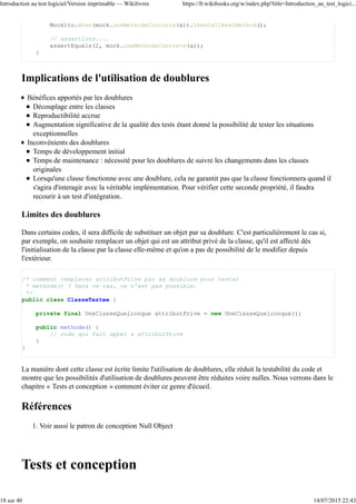 Les développeurs PHP utilisent PHPUnit (http://www.phpunit.de/) [archive] ou SimpleTest
(http://simpletest.org/) [archive]. SimpleTest est utilisé dans Drupal (http://drupal.org
/simpletest) [archive] depuis sa version 7. Un nouveau framework de test existe pour Php 5.3+ : Atoum
(https://github.com/atoum/) [archive].
En Ruby
Ruby intègre Test::Unit (http://www.ruby-doc.org/stdlib/libdoc/test/unit/rdoc/classes
/Test/Unit.html) [archive].
En D
Le langage intègre nativement le mot-clé unittest.
En Groovy
voir Unit Testing (http://groovy.codehaus.org/Unit+Testing) [archive]
En JavaScript
le framework jQuery utilise qunit (https://github.com/jquery/qunit) [archive], Jarvis
(http://jarvis.tmont.com/) [archive], jfUnit (http://felipenmoura.org/projetos/jfunit/home.php) [archive],
google-js-test (http://code.google.com/p/google-js-test/) [archive]
Dans d'autres langages
Il existe des frameworks équivalents dans la plupart des langages : vous pouvez les découvrir dans
l'article « List of unit testing frameworks » sur Wikipedia anglophone.
Introduction à JUnit
Ici, nous allons présenter succinctement JUnit afin d'illustrer l'utilisation d'un framework de type xUnit.
Même si on ne pratique pas Java au quotidien, cela permet de voir les principes généraux qu'on retrouve
dans toutes les implémentations de ce framework. Nous n'allons pas nous étendre plus longtemps sur la
question étant donné que de nombreux tutoriels sont disponibles sur la Toile pour les différents langages.
JUnit 4 requiert Java 1.5 car il utilise les annotations. JUnit 4 intègre JUnit 3 et peut donc lancer des tests
écrits en JUnit 3.
Écrire un test
Avec JUnit, on va créer une nouvelle classe pour chaque classe testée. On crée autant de méthodes que de
tests indépendants : imaginez que les tests peuvent être passés dans n'importe quel ordre (i.e. les méthodes
peuvent être appelées dans un ordre différent de celui dans lequel elles apparaissent dans le code source). Il
n'y a pas de limite au nombre de tests que vous pouvez écrire. Néanmoins, on essaye généralement d'écrire
au moins un test par méthode de la classe testée.
Pour désigner une méthode comme un test, il suffit de poser l'annotation @Test.
import static org.junit.Assert.*;
import org.junit.Test;
public class StringTest {
@Test
public void testConcatenation() {
String foo = "abc";
String bar = "def";
assertEquals("abcdef", foo + bar);
}
@Test
public void testStartsWith() {
Introduction au test logiciel/Version imprimable — Wikilivres https://fr.wikibooks.org/w/index.php?title=Introduction_au_test_logici...
5 sur 40 14/07/2015 22:43
 