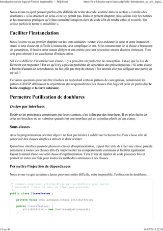 Nous avons vu qu'il pouvait parfois être difficile de tester du code, comme dans la section « Limites des
doublures » si la structure de celui-ci ne s'y prêtait pas. Dans le présent chapitre, nous allons voir les bonnes
et les mauvaises pratiques qu'il faut connaître lorsqu'on écrit du code afin de rendre celui-ci testable. On
utilise parfois le terme « testabilité ».
Faciliter l'instanciation
Nous l'avons vu au premier chapitre sur les tests unitaires : tester, c'est exécuter le code et donc instancier.
Aussi si une classe est difficile à instancier, cela complique le test. Si le constructeur de la classe a beaucoup
de paramètres, il faudra créer autant d'objet et eux-même peuvent nécessiter encore d'autres instances. Tout
cela peut aboutir à un cauchemar d'instanciation.
S'il est si difficile d'instancier une classe, il y a peut-être un problème de conception. Est-ce que la Loi de
Déméter est respectée ? Est ce qu'il n'y a pas un problème de séparation des préoccupations ? Si cette classe
a besoin d'autant de dépendances, ne fait-elle pas trop de choses ? Ne devrait-elle pas déléguer une partie du
travail ?
Certaines questions peuvent être résolues en respectant certains patrons de conceptions, notamment les
patrons GRASP définissant la répartitions des responsabilités des classes d'un logiciel (voir en particulier le
faible couplage et la forte cohésion).
Permettre l'utilisation de doublures
Design par interfaces
Décrivez les principaux composants par leurs contrats, c'est à dire par des interfaces. Il est plus facile de
créer un bouchon ou un substitut quand c'est une interface qui est attendue plutôt qu'une classe.
Sous-classes
Avec la programmation orientée objet il ne faut pas hésiter à subdiviser la hiérarchie d'une classe afin de
concevoir des classes simples à utiliser et donc à tester.
Quand une interface possède plusieurs classes d'implémentation, il peut être utile de créer une classe parente
commune à toutes ces classes afin d'y implémenter les comportements communs et faciliter également
l'ajout éventuel d'une nouvelle classe d'implémentation. Cela éviter de répéter du code plusieurs fois et
permet de tester une fois pour toutes les méthodes communes à ces classes.
Permettre l'injection de dépendances
Nous avons vu que certaines classes peuvent rendre difficile, voire impossible, l'utilisation de doublures.
/* comment remplacer attributPrive par sa doublure pour tester
* methode() ? Dans ce cas, ce n'est pas possible.
*/
public class ClasseTestee {
private final UneClasseQuelconque attributPrive;
public ClasseTestee() {
attributPrive = new UneClasseQuelconque();
}
Introduction au test logiciel/Version imprimable — Wikilivres https://fr.wikibooks.org/w/index.php?title=Introduction_au_test_logici...
19 sur 40 14/07/2015 22:43
 