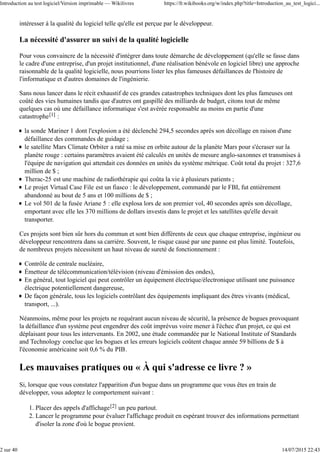 intéresser à la qualité du logiciel telle qu'elle est perçue par le développeur.
La nécessité d'assurer un suivi de la qualité logicielle
Pour vous convaincre de la nécessité d'intégrer dans toute démarche de développement (qu'elle se fasse dans
le cadre d'une entreprise, d'un projet institutionnel, d'une réalisation bénévole en logiciel libre) une approche
raisonnable de la qualité logicielle, nous pourrions lister les plus fameuses défaillances de l'histoire de
l'informatique et d'autres domaines de l'ingénierie.
Sans nous lancer dans le récit exhaustif de ces grandes catastrophes techniques dont les plus fameuses ont
coûté des vies humaines tandis que d'autres ont gaspillé des milliards de budget, citons tout de même
quelques cas où une défaillance informatique s'est avérée responsable au moins en partie d'une
catastrophe[1] :
la sonde Mariner 1 dont l'explosion a été déclenché 294,5 secondes après son décollage en raison d'une
défaillance des commandes de guidage ;
le satellite Mars Climate Orbiter a raté sa mise en orbite autour de la planète Mars pour s'écraser sur la
planète rouge : certains paramètres avaient été calculés en unités de mesure anglo-saxonnes et transmises à
l'équipe de navigation qui attendait ces données en unités du système métrique. Coût total du projet : 327,6
million de $ ;
Therac-25 est une machine de radiothérapie qui coûta la vie à plusieurs patients ;
Le projet Virtual Case File est un fiasco : le développement, commandé par le FBI, fut entièrement
abandonné au bout de 5 ans et 100 millions de $ ;
Le vol 501 de la fusée Ariane 5 : elle explosa lors de son premier vol, 40 secondes après son décollage,
emportant avec elle les 370 millions de dollars investis dans le projet et les satellites qu'elle devait
transporter.
Ces projets sont bien sûr hors du commun et sont bien différents de ceux que chaque entreprise, ingénieur ou
développeur rencontrera dans sa carrière. Souvent, le risque causé par une panne est plus limité. Toutefois,
de nombreux projets nécessitent un haut niveau de sureté de fonctionnement :
Contrôle de centrale nucléaire,
Émetteur de télécommunication/télévision (niveau d'émission des ondes),
En général, tout logiciel qui peut contrôler un équipement électrique/électronique utilisant une puissance
électrique potentiellement dangereuse,
De façon générale, tous les logiciels contrôlant des équipements impliquant des êtres vivants (médical,
transport, ...).
Néanmoins, même pour les projets ne requérant aucun niveau de sécurité, la présence de bogues provoquant
la défaillance d'un système peut engendrer des coût imprévus voire mener à l'échec d'un projet, ce qui est
déplaisant pour tous les intervenants. En 2002, une étude commandée par le National Institute of Standards
and Technology conclue que les bogues et les erreurs logiciels coûtent chaque année 59 billions de $ à
l'économie américaine soit 0,6 % du PIB.
Les mauvaises pratiques ou « À qui s'adresse ce livre ? »
Si, lorsque que vous constatez l'apparition d'un bogue dans un programme que vous êtes en train de
développer, vous adoptez le comportement suivant :
Placer des appels d'affichage[2] un peu partout.1.
Lancer le programme pour évaluer l'affichage produit en espérant trouver des informations permettant
d'isoler la zone d'où le bogue provient.
2.
Introduction au test logiciel/Version imprimable — Wikilivres https://fr.wikibooks.org/w/index.php?title=Introduction_au_test_logici...
2 sur 40 14/07/2015 22:43
 