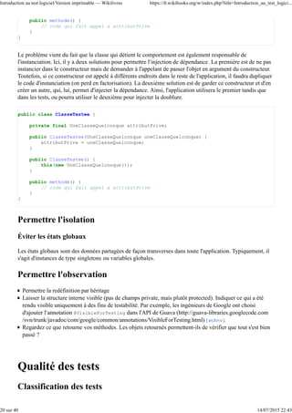public methode() {
// code qui fait appel a attributPrive
}
}
Le problème vient du fait que la classe qui détient le comportement est également responsable de
l'instanciation. Ici, il y a deux solutions pour permettre l'injection de dépendance. La première est de ne pas
instancier dans le constructeur mais de demander à l'appelant de passer l'objet en argument du constructeur.
Toutefois, si ce constructeur est appelé à différents endroits dans le reste de l'application, il faudra dupliquer
le code d'instanciation (on perd en factorisation). La deuxième solution est de garder ce constructeur et d'en
créer un autre, qui, lui, permet d'injecter la dépendance. Ainsi, l'application utilisera le premier tandis que
dans les tests, ou pourra utiliser le deuxième pour injecter la doublure.
public class ClasseTestee {
private final UneClasseQuelconque attributPrive;
public ClasseTestee(UneClasseQuelconque uneClasseQuelconque) {
attributPrive = uneClasseQuelconque;
}
public ClasseTestee() {
this(new UneClasseQuelconque());
}
public methode() {
// code qui fait appel a attributPrive
}
}
Permettre l'isolation
Éviter les états globaux
Les états globaux sont des données partagées de façon transverses dans toute l'application. Typiquement, il
s'agit d'instances de type singletons ou variables globales.
Permettre l'observation
Permettre la redéfinition par héritage
Laisser la structure interne visible (pas de champs private, mais plutôt protected). Indiquer ce qui a été
rendu visible uniquement à des fins de testabilité. Par exemple, les ingénieurs de Google ont choisi
d'ajouter l'annotation @VisibleForTesting dans l'API de Guava (http://guava-libraries.googlecode.com
/svn/trunk/javadoc/com/google/common/annotations/VisibleForTesting.html) [archive].
Regardez ce que retourne vos méthodes. Les objets retournés permettent-ils de vérifier que tout s'est bien
passé ?
Qualité des tests
Classification des tests
Introduction au test logiciel/Version imprimable — Wikilivres https://fr.wikibooks.org/w/index.php?title=Introduction_au_test_logici...
20 sur 40 14/07/2015 22:43
 