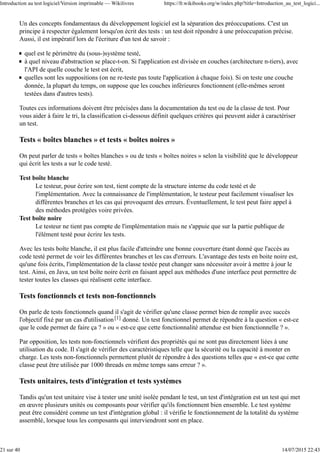 Un des concepts fondamentaux du développement logiciel est la séparation des préoccupations. C'est un
principe à respecter également lorsqu'on écrit des tests : un test doit répondre à une préoccupation précise.
Aussi, il est impératif lors de l'écriture d'un test de savoir :
quel est le périmètre du (sous-)système testé,
à quel niveau d'abstraction se place-t-on. Si l'application est divisée en couches (architecture n-tiers), avec
l'API de quelle couche le test est écrit,
quelles sont les suppositions (on ne re-teste pas toute l'application à chaque fois). Si on teste une couche
donnée, la plupart du temps, on suppose que les couches inférieures fonctionnent (elle-mêmes seront
testées dans d'autres tests).
Toutes ces informations doivent être précisées dans la documentation du test ou de la classe de test. Pour
vous aider à faire le tri, la classification ci-dessous définit quelques critères qui peuvent aider à caractériser
un test.
Tests « boîtes blanches » et tests « boîtes noires »
On peut parler de tests « boîtes blanches » ou de tests « boîtes noires » selon la visibilité que le développeur
qui écrit les tests a sur le code testé.
Test boîte blanche
Le testeur, pour écrire son test, tient compte de la structure interne du code testé et de
l'implémentation. Avec la connaissance de l'implémentation, le testeur peut facilement visualiser les
différentes branches et les cas qui provoquent des erreurs. Éventuellement, le test peut faire appel à
des méthodes protégées voire privées.
Test boîte noire
Le testeur ne tient pas compte de l'implémentation mais ne s'appuie que sur la partie publique de
l'élément testé pour écrire les tests.
Avec les tests boîte blanche, il est plus facile d'atteindre une bonne couverture étant donné que l'accès au
code testé permet de voir les différentes branches et les cas d'erreurs. L'avantage des tests en boite noire est,
qu'une fois écrits, l'implémentation de la classe testée peut changer sans nécessiter avoir à mettre à jour le
test. Ainsi, en Java, un test boîte noire écrit en faisant appel aux méthodes d'une interface peut permettre de
tester toutes les classes qui réalisent cette interface.
Tests fonctionnels et tests non-fonctionnels
On parle de tests fonctionnels quand il s'agit de vérifier qu'une classe permet bien de remplir avec succès
l'objectif fixé par un cas d'utilisation[1] donné. Un test fonctionnel permet de répondre à la question « est-ce
que le code permet de faire ça ? » ou « est-ce que cette fonctionnalité attendue est bien fonctionnelle ? ».
Par opposition, les tests non-fonctionnels vérifient des propriétés qui ne sont pas directement liées à une
utilisation du code. Il s'agit de vérifier des caractéristiques telle que la sécurité ou la capacité à monter en
charge. Les tests non-fonctionnels permettent plutôt de répondre à des questions telles que « est-ce que cette
classe peut être utilisée par 1000 threads en même temps sans erreur ? ».
Tests unitaires, tests d'intégration et tests systèmes
Tandis qu'un test unitaire vise à tester une unité isolée pendant le test, un test d'intégration est un test qui met
en œuvre plusieurs unités ou composants pour vérifier qu'ils fonctionnent bien ensemble. Le test système
peut être considéré comme un test d'intégration global : il vérifie le fonctionnement de la totalité du système
assemblé, lorsque tous les composants qui interviendront sont en place.
Introduction au test logiciel/Version imprimable — Wikilivres https://fr.wikibooks.org/w/index.php?title=Introduction_au_test_logici...
21 sur 40 14/07/2015 22:43
 
