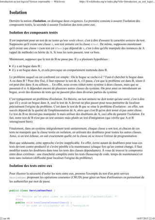 Isolation
Derrière la notion d'isolation, on distingue deux exigences. La première consiste à assurer l'isolation des
composants testés, la seconde à assurer l'isolation des tests entre eux.
Isolation des composants testés
Il est important pour un test de ne tester qu'une seule chose, c'est à dire d'assurer le caractère unitaire du test.
Supposons qu'il existe une classe A, son test unitaire est la classe ATest. De même, supposons maintenant
qu'il existe une classe B (son test est BTest) qui dépend de A, c'est à dire qu'elle manipule des instances de A
(appel de méthode) ou hérite de A. Si tous les tests passent, tout va bien.
Maintenant, supposez que le test de B ne passe pas. Il y a plusieurs hypothèses :
il y a un bogue dans B ;
il y a un bogue dans A, et cela provoque un comportement inattendu dans B.
Le problème auquel on est confronté est simple : Où le bogue se cache-t-il ? Faut-il chercher le bogue dans
A ou dans B ? Pour être fixé, il faut repasser le test de A, s'il passe, c'est que le problème est dans B, sinon il
est peut-être dans A ou ailleurs… En effet, nous avons réduit notre système à deux classes, mais que se
passerait-il si A dépendait encore de plusieurs autres classes du système. On peut ainsi en introduisant un
bogue, avoir des dizaines de tests qui ne passent plus dans diverses parties du système.
C'est typiquement un problème d'isolation. En théorie, un test unitaire ne doit tester qu'une unité, c'est à dire
que s'il y avait un bogue dans A, seul le test de A devrait ne plus passer pour nous permettre de localiser
précisément l'origine du problème. C'est dans le test de B que se situe le problème d'isolation : en effet, son
succès dépend de la qualité de l'implémentation de A, alors que c'est B qu'on doit tester et pas autre chose.
Le test de B ne devrait pas manipuler A mais utiliser des doublures de A, ceci afin de garantir l'isolation. En
fait, notre test de B n'est pas un test unitaire mais plutôt un test d'intégration (qui vérifie que A et B
interagissent bien).
Finalement, dans un système intégralement testé unitairement, chaque classe a son test, et chacun de ces
tests ne manipule que la classe testée en isolation, en utilisant des doublures pour toutes les autres classes.
Ainsi, si un test échoue, on sait exactement quelle est la classe où se trouve l'erreur de programmation.
Bien que séduisante, cette approche s'avère inapplicable. En effet, écrire autant de doublures pour tous ces
tests devient contre-productif et s'avère pénible à la maintenance (chaque fois qu'un contrat change, il faut
modifier toutes les doublures dans tous les tests des classes dépendantes). À vous de trouver le compromis
entre deux extrêmes : une étanchéité complète entre les tests (beaucoup de code, temps de maintenance) et
tests sans isolation (difficulté pour localiser l'origine du problème).
Isolation des tests entre eux
Pour illustrer la nécessité d'isoler les tests entre eux, prenons l'exemple du test d'un petit service
ServiceUser proposant les opérations courantes (CRUD) pour gérer un base d'utilisateurs en permettant de
les authentifier par mot de passe.
public class ServiceUserTest {
/** Vérifie qu'on peut créer un utilisateur puis l'authentifier. */
@Test
public void testCreateConnectUser() {
// on crée un utilisateur et on l'enregistre
Introduction au test logiciel/Version imprimable — Wikilivres https://fr.wikibooks.org/w/index.php?title=Introduction_au_test_logici...
22 sur 40 14/07/2015 22:43
 