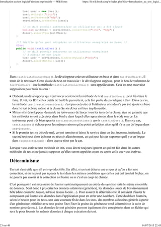 User user = new User();
user.setLogin("toto");
user.setPassword("mdp");
serviceUser.createUser(user);
// on doit pouvoir authentifier un utilisateur qui a été ajouté
boolean authUser = serviceUser.connectUser("toto", "mdp");
Assert.assertTrue(authUser);
}
/** Vérifie qu'on peut récupérer un utilisateur enregistré en base. */
@Test
public void testFindUser() {
// on doit pouvoir retrouver un utilisateur enregistré
// à partir de son login
User user = serviceUser.findUserByLogin("toto");
Assert.assertNotNull(user);
}
}
Dans testCreateConnectUser(), le développeur crée un utilisateur en base et dans testFindUser(), il
tente de le retrouver. Cette classe de test est mauvaise : le développeur suppose, pour le bon déroulement de
testFindUser() que la méthode testCreateConnectUser() sera appelée avant. Cela est une mauvaise
supposition pour trois raisons :
D'abord, un développeur qui veut lancer seulement la méthode de test testFindUser() peut très bien le
faire. JUnit, les IDE et les outils de build le permettent, cela fait partie du paradigme xUnit. Dans ce cas,
la méthode testCreateConnectUser() n'est pas exécutée et l'utilisateur attendu n'a pas été ajouté en base
donc le test échoue même si la classe ServiceUser est bien implémentée.
Même si le développeur demande au test-runner de lancer tous les tests de la classe, rien ne garantie que
les méthodes seront exécutées dans l'ordre dans lequel elles apparaissent dans le code source. Le
test-runner peut très bien appeler testCreateConnectUser() après testFindUser(). Dans ce cas,
testFindUser() échoue pour les mêmes raisons qu'au point précédent alors qu'il n'y a pas de bogue dans
ServiceUser.
Si le premier test se déroule mal, ce test termine et laisse le service dans un état inconnu, inattendu. Le
second test peut alors échouer ou réussir aléatoirement, ce qui peut laisser supposer qu'il y a un bogue
dans findUserByLogin() alors que ce n'est pas le cas.
Lorsque vous écrivez une méthode de test, vous devez toujours ignorer ce qui est fait dans les autres
méthodes de test et ne jamais supposer qu'elles seront appelées avant ou après celle que vous écrivez.
Déterminisme
Un test n'est utile que s'il est reproductible. En effet, si un test détecte une erreur et qu'on a fait une
correction, si on ne peut pas rejouer le test dans les mêmes conditions que celles qui ont produit l'échec, on
ne pourra pas savoir si la correction est bonne ou si c'est un coup de chance.
C'est pourquoi il est nécessaire de fournir systématiquement en entrée du système testé le même ensemble
de données. Sont donc à proscrire les données aléatoires (générées), les données issues de l'environnement
hôte (date courante, locale, adresse réseau locale…). Pour assurer le déterminisme, il convient d'isoler le
composant qui fournit ces données dans l'application pour en créer une doublure. Cette doublure fournira,
selon le besoin pour les tests, une date courante fixée dans les tests, des nombres aléatoires générés à partir
d'un générateur initialisé avec une graine fixe (fixer la graine du générateur rend déterministe la suite de
nombre générée etc.). Les données de test générées peuvent également être enregistrées dans un fichier qui
sera lu pour fournir les mêmes données à chaque exécution du test.
Introduction au test logiciel/Version imprimable — Wikilivres https://fr.wikibooks.org/w/index.php?title=Introduction_au_test_logici...
23 sur 40 14/07/2015 22:43
 